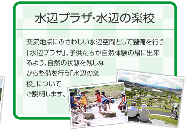 水辺プラザ・水辺の楽校　交流地点にふさわしい水辺空間として整備を行う「水辺プラザ」、子供たちが自然体験の場に出来るよう、自然の状態を残しながら整備を行う「水辺の楽校」についてご説明します。