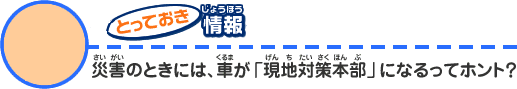 とっておき情報3 災害のときには、車が「現地対策本部」になるってホント?