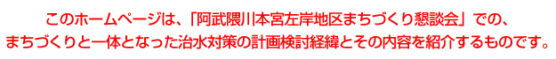 このホームページは、「阿武隈川本宮左岸地区まちづくり懇談会」での、まちづくりと一体となった治水対策の計画検討敬意とその内容を紹介するものです。