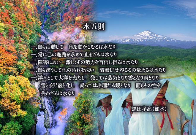 水五則 一，自ら活動して　他を動かしむるは水なり 一，常に己の進路を求めて止まざるは水なり 一，障害にあい　激しくその勢力を百倍し得るは水なり 一，自ら潔うして他の汚れを洗い　清濁併せ容るるの量あるは水なり 一，洋々として大洋を充たし　発しては蒸気となり雲となり雨となり 雪と変じ霰と化し　凝っては玲瓏たる鏡となり　而もその性を 失わざるは水なり  黒田孝高（如水）水五則