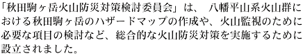 「秋田駒ヶ岳火山防災対策検討委員会」は、八幡平山系火山群における秋田駒ヶ岳のハザードマップの作成や、火山監視のために必要な項目の検討など、総合的な火山防災対策を実施するために設立されました。