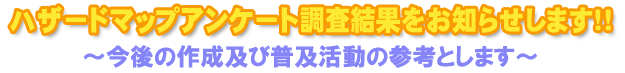 ハザードマップアンケート調査結果をお知らせします！！～今後の作成及び普及活動の参考とします～