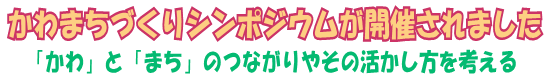 かわまちづくりシンポジウムが開催されました～「かわ」と「まち」のつながりやその活かし方を考える～