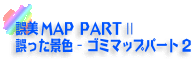 誤美MAP PART2　誤った景色 - ゴミマップパート2