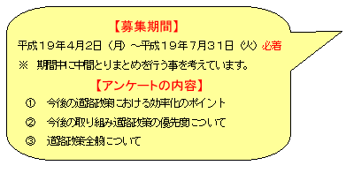 募集期間　平成19年4月２日（月）～平成１９年7月31日（火）必着　※期間中にとりまとめを行うことを考えています。　アンケートの内容　　①今後の道路政策における効率化のポイント　②今後の取り組み道路政策の優先度について　③道路政策全般について