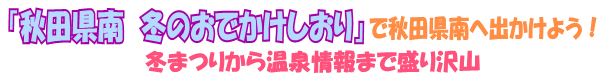 「秋田県南冬のおでかけそ」で秋田県南へ出かけよう！～冬まつりから温泉情報まで盛り沢山～