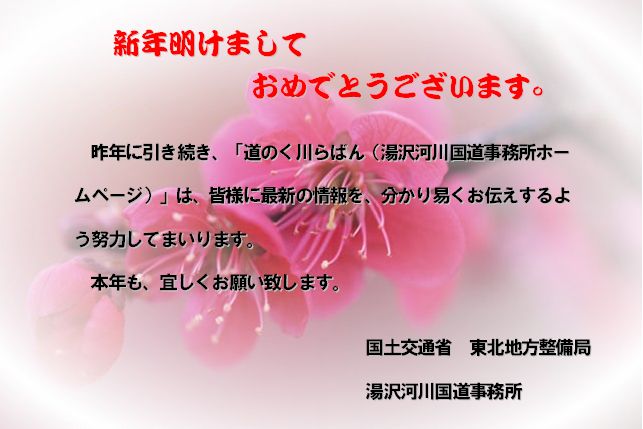 新年明けましておめでとうございます～昨年に引き続き、「道のく川らばん（湯沢河川国道事務所ホームページ）は、皆様に最新の情報を、分かりやすくお伝えするよう努力してまいります。本年も、宜しくお願い致します。　国土交通省　東北地方整備局　湯沢河川国道事務所