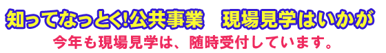 知ってなっとく！公共事業　現場見学はいかが　今年も現場見学は、随時受付しています