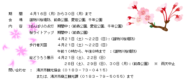 期間　４月１６日（月）から３０日（月）まで　　会場　　雄物川桜堤防、前森公園、愛宕公園、千年公園　　内容　ぼんぼりの点灯　　期間中：（前森公園、愛宕公園、千年公園）　桜ライトアップ　　期間中：（前森公園）　４月２１日（土）～２２日（日）：（雄物川桜堤防）　歩行者天国　４月２１日（土）～２２日（日）　午前１０時から、午後８時まで：（雄物川桜堤防）　絵どうろう展示　４月２１日（土）、２２日（日）　　２８日（土）、２９日（日）３０日（月）：（前森公園）　※雨天中止　　問い合わせ：湯沢市観光協会（０１８３－７３－０４１５）　または、湯沢市商工観光課（０１８３－７９－５０５５）まで