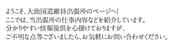 ようこそ、大曲国道維持出張所のページへ！ ここでは、当出張所の仕事内容などを紹介しています。 分かりやすい情報提供を心掛けておりますが、 ご不明な点等ございましたら、お気軽にお問い合わせください。