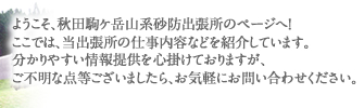 ようこそ、秋田駒ケ岳山系砂防出張所のページへ！ ここでは、当出張所の仕事内容などを紹介しています。 分かりやすい情報提供を心掛けておりますが、 ご不明な点等ございましたら、お気軽にお問い合わせください。