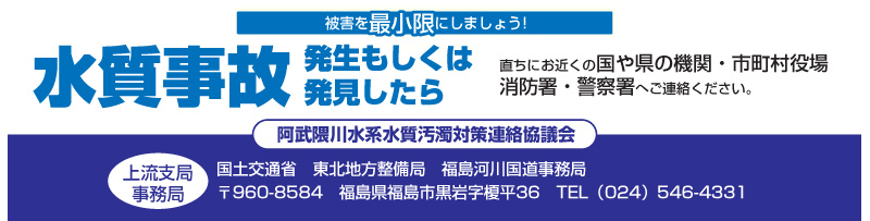 水質事故発生もしくは発見したら直ちにお近くの国や県の機関・市町村役場消防署・警察署へご連絡ください。
阿武隈川水系水質汚濁対策連絡協議会
上流支局事務局
国土交通省　東北地方整備局　福島河川国道事務局
〒960-8584　福島県福島市黒岩字榎平36　TEL（024）546-4331