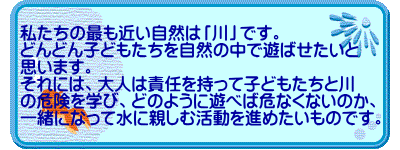 私たちの最も近い自然は「川」です。 どんどん子どもたちを自然の中で遊ばせたいと 思います。 それには、大人は責任を持って子どもたちと川 の危険を学び、どのように遊べば危なくないのか、 一緒になって水に親しむ活動を進めたいものです。