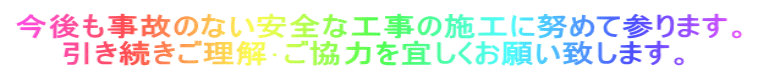 今後も事故のない安全な工事の施工に努めて参ります。 　　引き続きご理解･ご協力を宜しくお願い致します。