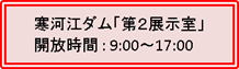 寒河江ダム「第２展示室」開放時間 : 9:00～17:00