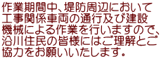作業期間中、堤防周辺において 工事関係車両の通行及び建設 機械による作業を行いますので、 沿川住民の皆様にはご理解とご 協力をお願いいたします。 