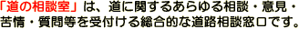道の相談室は道に関するあらゆる相談・意見・苦情・質問等を受付ける総合的な道路相談窓口です。