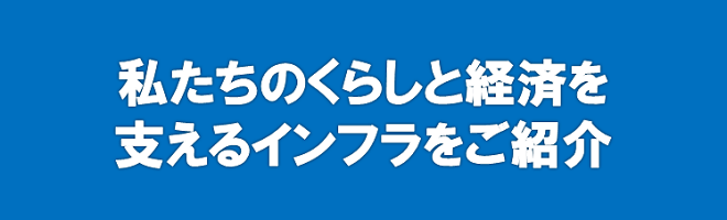 私たちのくらしと経済を支えるインフラをご紹介