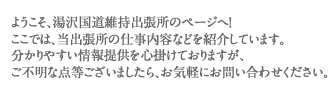 ようこそ、湯沢国道維持出張所のページへ！ ここでは、当出張所の仕事内容などを紹介しています。 分かりやすい情報提供を心掛けておりますが、 ご不明な点等ございましたら、お気軽にお問い合わせください。